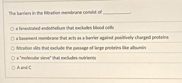 The barriers in the filtration membrane consist of_ .
a fenestrated endothelium that excludes blood cells
a basement membrane that acts as a barrier against positively charged proteins
fltration slits that exclude the passage of large proteins like albumin
a “molecular sieve” that excludes nutrients
A and C