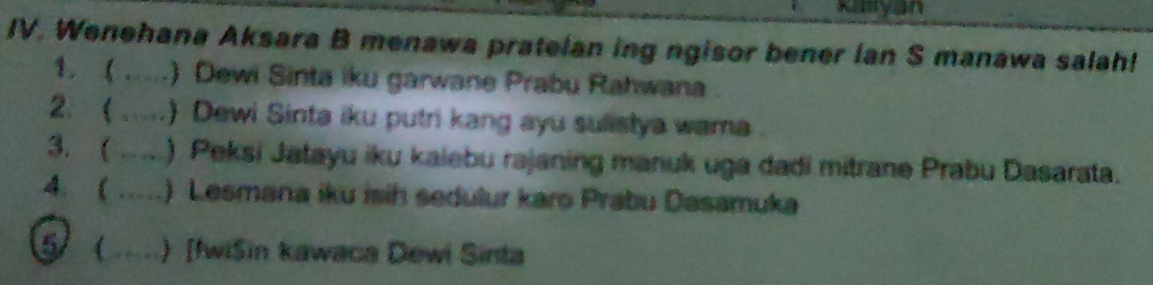 Kanyan 
IV. Wenehana Aksara B menawa pratelan ing ngisor bener Ian S manawa salah! 
1. ( .....) Dewi Sinta iku garwane Prabu Rahwana . 
2. ( .....) Dewi Sinta iku putri kang ayu sulistya wama 
3. ( ,,, ) Peksi Jatayu iku kalebu rajaning manuk uga dadi mitrane Prabu Dasarata. 
4 ( … ) Lesmana iku isih sedulur karo Prabu Dasamuka 
5 ( ) [fwiSin kawaca Dewi Sinta