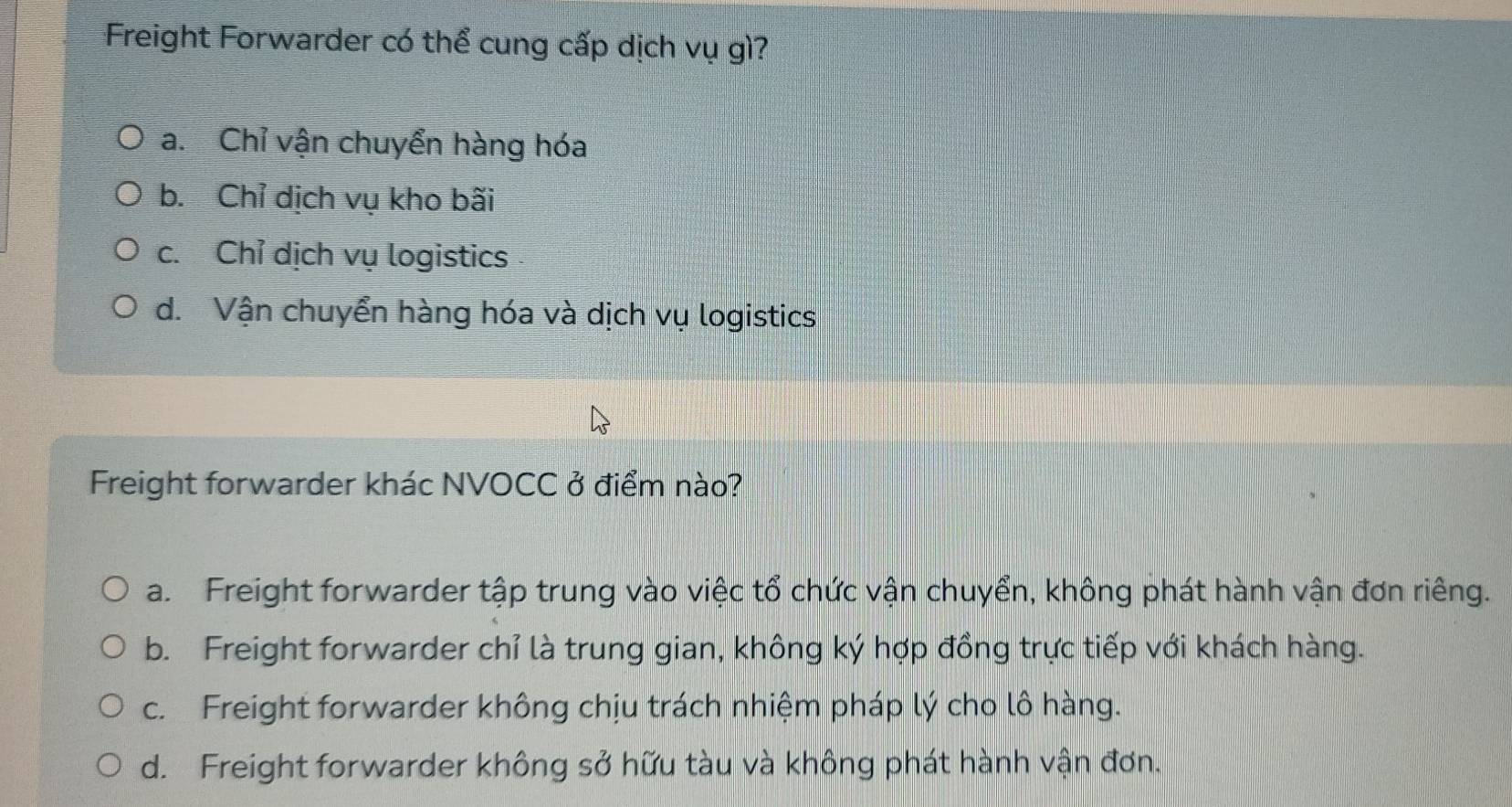 Freight Forwarder có thể cung cấp dịch vụ gì?
a. Chỉ vận chuyển hàng hóa
b. Chỉ dịch vụ kho bãi
c. Chỉ dịch vụ logistics
d. Vận chuyển hàng hóa và dịch vụ logistics
Freight forwarder khác NVOCC ở điểm nào?
a. Freight forwarder tập trung vào việc tổ chức vận chuyển, không phát hành vận đơn riêng.
b. Freight forwarder chỉ là trung gian, không ký hợp đồng trực tiếp với khách hàng.
c. Freight forwarder không chịu trách nhiệm pháp lý cho lô hàng.
d. Freight forwarder không sở hữu tàu và không phát hành vận đơn.