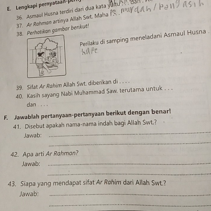 Lengkapi pernyataan-pul 
36. Asmaul Husna terdiri dari dua kata yart 
dan . 
37. Ar Røhman artinya Allah Swt. Maha 
38. Perhatikan gambar berikut! 
Perilaku di samping meneladani Asmaul Husna . 
39. Sifat Ar Rahim Allah Swt. diberikan di . . . . 
40. Kasih sayang Nabi Muhammad Saw. terutama untuk . . . 
dan . . . 
F. Jawablah pertanyaan-pertanyaan berikut dengan benar! 
41. Disebut apakah nama-nama indah bagi Allah Swt.? 
Jawab: 
_ 
_ 
42. Apa arti Ar Rahman? 
Jawab:_ 
_ 
43. Siapa yang mendapat sifat Ar Rahim dari Allah Swt.? 
Jawab:_ 
_