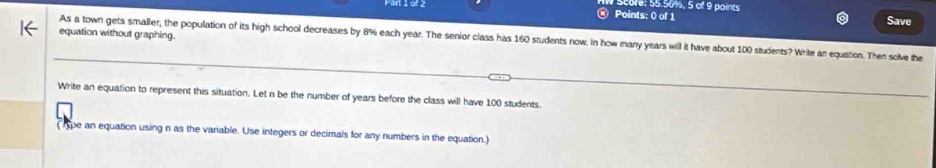 re: 55.56%, 5 of 9 paints 
④ Points: ( of 1 Save 
equation without graphing. 
As a town gets smaller, the population of its high school decreases by 8% each year. The senior class has 160 students now. In how many years will it have about 100 students? Write an equation. Then solve the 
Write an equation to represent this situation. Let n be the number of years before the class will have 100 students. 
( pe an equation using n as the variable. Use integers or decimals for any numbers in the equation.)