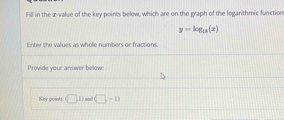 Fill in the æ-value of the key points below, which are on the graph of the logarithmic function
y=log _18(x)
Enter the values as whole numbers or fractions. 
Provide your answer below: 
Key points: (□ ,1) and (□ ,-1)