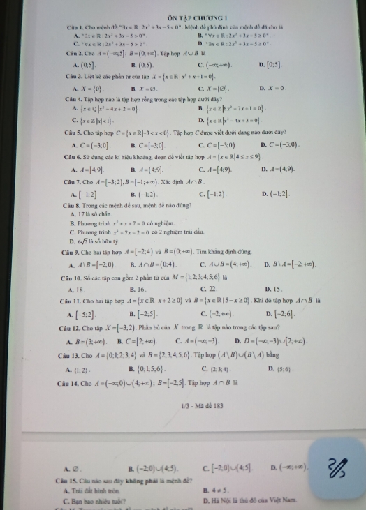 Ôn tập chương 1
Câu 1. Cho mệnh de:^+3x <0°. Mệnh đề phủ định của mệnh đề đã cho là
A. exists x∈ R:2x^2+3x-5>0°. B. ^circ forall x∈ R:2x^3+3x-5≥ 0°.
C. forall x 0°. D. ^circ 3x∈ R:2x^2+3x-5≥ 0°.
Câu 2, Cho A=(-∈fty ,5]:B=(0,+∈fty ) ). Tập hợp A∪ B là
A. (0,5]. B. (0,5). C. (-∈fty ,+∈fty ). D. [0,5].
Câu 3. Liệt kê các phần tử của tập X= x∈ R|x^2+x+1=0 .
A. X= 0 . B. x=varnothing . C. x=(varnothing ). D. X=0.
Câu 4. Tập hợp nào là tập hợp rỗng trong các tập hợp dưới đây?
A.  x∈ Q|x^2-4x+2=0 . B.  x∈ Z|6x^2-7x+1=0 .
D.
C.  x∈ Z||x|<1  x∈ R|x^2-4x+3=0 .
Cầu 5. Cho tập hợp C= x∈ R|-3 . Tập hợp C được viết dưới dạng nào dưới đây?
A. C=(-3;0]. B. C=[-3,0]. C. C=[-3,0) D. C=(-3,0).
Câu 6, Sử dụng các ki hiệu khoảng, đoạn đề viết tập hợp A= x∈ R|4≤ x≤ 9 .
A. A=[4,9]. B. A=(4,9]. C. A=[4,9). D. A=(4,9).
Câu 7. Cho A=[-3;2),B=[-1;+∈fty ) Xác định A∩ B
A. [-1;2] B. (-1;2). C. [-1;2). D. (-1;2].
Câu 8. Trong các mệnh đề sau, mệnh để nào đúng?
A. 17 là số chẩn.
B. Phương trình x^2+x+7=0 có nghiệm.
C. Phương trinh x^2+7x-2=0 có 2 nghiệm trái đầu.
D. 6sqrt(2) là  số hữu tỷ.
Câu 9. Cho hai tập hợp A=[-2;4) và B=(0,+∈fty ). Tìm khảng định đùng
A. A:B=[-2,0). B. A∩ B=(0,4). C. A∪ B=(4;+∈fty ). D. B∪ A=[-2;+∈fty ).
Câu 10. Số các tập con gỗm 2 phần từ của M= 1;2;3;4;5;6 là
A. 18 B. 16 . C, 22 . D, 15 .
Câu 11. Cho hai tập hợp A= x∈ R|x+2≥ 0 và B= x∈ R|5-x≥ 0. Khi đỏ tập hợp A∩ B là
A. [-5;2]. B. [-2,5endbmatrix . C. (-2;+∈fty ). D. [-2;6].
Câu 12, Cho tập X=[-3;2).  Phần bù của X trong R là tập nào trong các tập sau?
A. B=(3,+∈fty ) B. C=[2,+∈fty ). C. A=(-∈fty ,-3) D. D=(-∈fty ,-3)∪ [2;+∈fty ).
Câu 13. Cho A= 0;1;2;3;4 và B= 2;3;4;5;6. Tập hợp (A|B)∪ (B|A) bảng
A. (1;2). B.  0;1;5;6 . C. (2,3,4). D. (5;6).
Câu 14. Cho A=(-∈fty ,0)∪ (4;+∈fty );B=[-2;5]. Tập hợp A∩ B là
1/3 - Mã đề 183
A.②. B. (-2:0)∪ (4:5). C. [-2,0)∪ (4.5]. D. (-∈fty ,+∈fty ). 2/3
Câu 15. Câu nào sau đây không phải là mệnh đề?
A. Trái đất hình tròn. B. 4!= 5.
C. Bạn bao nhiều tuổi? D. Hà Nội là thủ đô của Việt Nam.