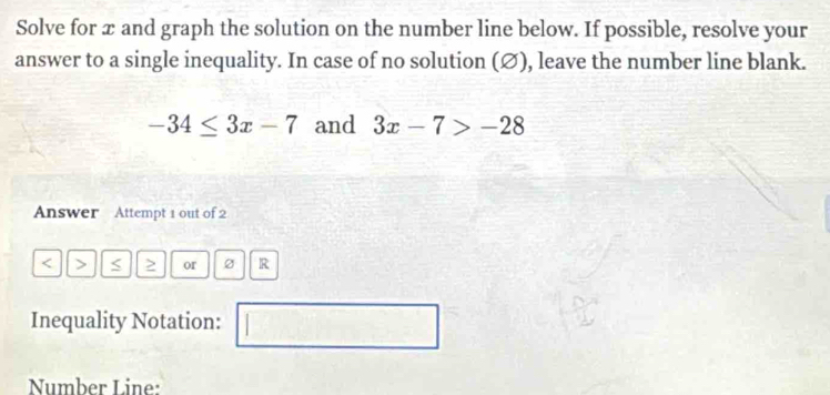 Solve for x and graph the solution on the number line below. If possible, resolve your 
answer to a single inequality. In case of no solution (∅), leave the number line blank.
-34≤ 3x-7 and 3x-7>-28
Answer Attempt 1 out of 2 
< > < ≥ or R 
Inequality Notation: (□)° 
Number Line: