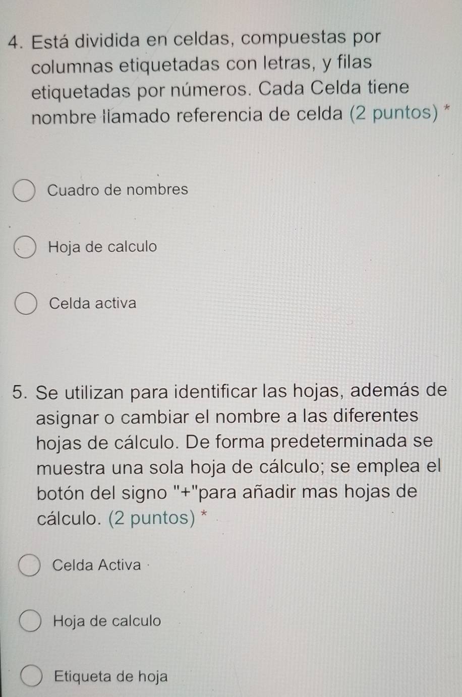 Está dividida en celdas, compuestas por 
columnas etiquetadas con letras, y filas 
etiquetadas por números. Cada Celda tiene 
nombre liamado referencia de celda (2 puntos) * 
Cuadro de nombres 
Hoja de calculo 
Celda activa 
5. Se utilizan para identificar las hojas, además de 
asignar o cambiar el nombre a las diferentes 
hojas de cálculo. De forma predeterminada se 
muestra una sola hoja de cálculo; se emplea el 
botón del signo "+"para añadir mas hojas de 
cálculo. (2 puntos) * 
Celda Activa · 
Hoja de calculo 
Etiqueta de hoja