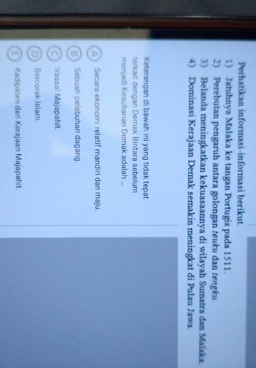 Perhatikan informasi-informasi berikut.
1) Jatuhnya Malaka ke tangan Portugis pada 1511.
2) Perebutan pengaruh antara golongan teuku dan tengku.
3) Belanda meningkatkan kekuasaannya di wilayah Sumatra dan Malaka.
4) Dominasi Kerajaan Demak semakin meningkat di Pulau Jawa.
Keterangan di bawah ini yang tidak tepat
terkait dengan Demak Bintara sebelum
menjadi Kesultanan Demak adalah ...
A Secara ekonomi relatif mandiri dan maju.
B Sebuah pelabuhan dagang.
Vassal Majapahit.
D Bercorak Islam.
E Kadipaten dari Kerajaan Majapahit.