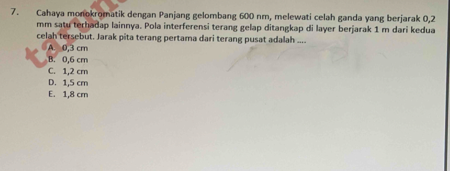 Cahaya monokromatik dengan Panjang gelombang 600 nm, melewati celah ganda yang berjarak 0,2
mm satu terhadap lainnya. Pola interferensi terang gelap ditangkap di layer berjarak 1 m dari kedua
celah tersebut. Jarak pita terang pertama dari terang pusat adalah ....
A. 0,3 cm
B. 0,6 cm
C. 1,2 cm
D. 1,5 cm
E. 1,8 cm