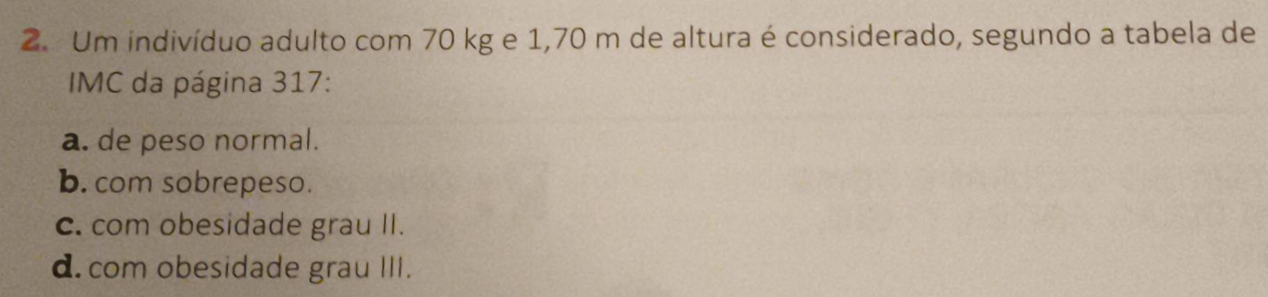 Um indivíduo adulto com 70 kg e 1,70 m de altura é considerado, segundo a tabela de
IMC da página 317:
a. de peso normal.
b. com sobrepeso.
c. com obesidade grau II.
d. com obesidade grau III.