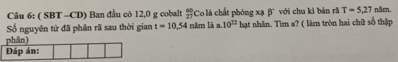 ( SBT -CD) Ban đầu có 12,0 g cobalt _(27)^(60)Co là chất phóng xạ beta với chu kì bán rã T=5,27 năm. 
Số nguyên tử đã phân rã sau thời gian t=10,54 năm là a. 10^(22) hạt nhân. Tìm a? ( làm tròn hai chữ số thập 
phân) 
Đáp án: