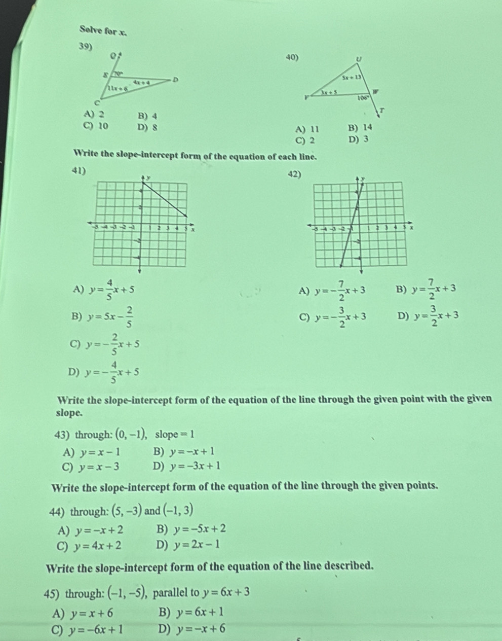 Solve for x.
39)
40)
A) 2 B) 4
C) 10 D) 8 A) 11 B) 14
C) 2 D) 3
Write the slope-intercept form of the equation of each line.
41) 42)

A) y= 4/5 x+5 y=- 7/2 x+3 B) y= 7/2 x+3
A)
B) y=5x- 2/5  y=- 3/2 x+3 D) y= 3/2 x+3
C)
C) y=- 2/5 x+5
D) y=- 4/5 x+5
Write the slope-intercept form of the equation of the line through the given point with the given
slope.
43) through: (0,-1) , slope =1
A) y=x-1 B) y=-x+1
C) y=x-3 D) y=-3x+1
Write the slope-intercept form of the equation of the line through the given points.
44) through: (5,-3) and (-1,3)
A) y=-x+2 B) y=-5x+2
C) y=4x+2 D) y=2x-1
Write the slope-intercept form of the equation of the line described.
45) through: (-1,-5), , parallel to y=6x+3
A) y=x+6 B) y=6x+1
C) y=-6x+1 D) y=-x+6