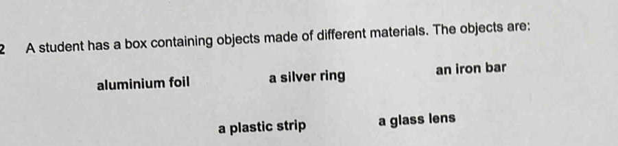 A student has a box containing objects made of different materials. The objects are: 
aluminium foil a silver ring an iron bar 
a plastic strip a glass lens