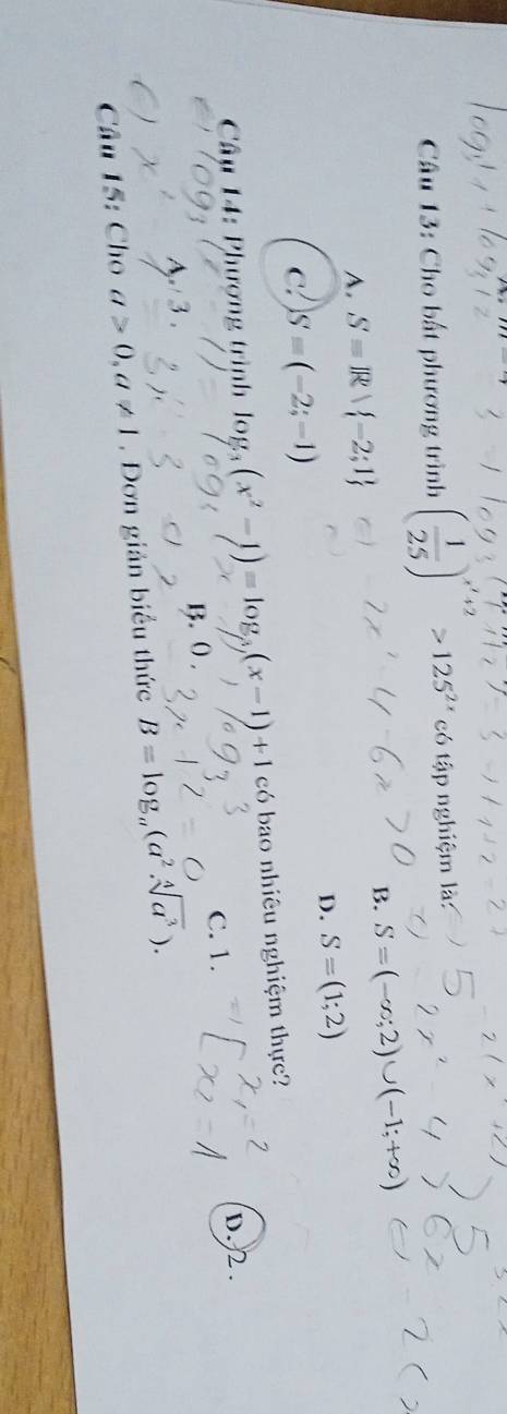 Cho bất phương trình ( 1/25 )^x'+2>125^(2x) có tập nghiệm là:
B. S=(-∈fty ;2)∪ (-1;+∈fty )
A. S=R -2;1
D. S=(1;2)
C. S=(-2;-1)
Cu 14: Phượng trình log _3(x^2-1)=log _3(x-1)+1 có bao nhiêu nghiệm thực?
D. 2.
A. 3. B. 0. C. 1.
Câu 15: Cho a>0, a!= 1. Đơn giản biểu thức B=log _a(a^2.sqrt[4](a^3)).