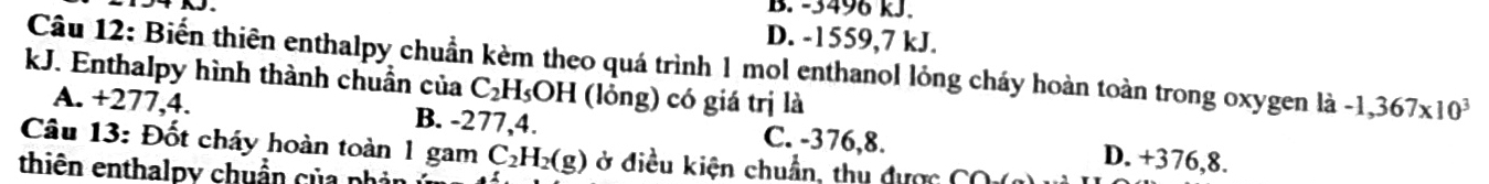 B. -3496 kJ.
D. -1559,7 kJ.
Câu 12: Biến thiên enthalpy chuẩn kèm theo quá trình 1 mol enthanol lỏng cháy hoàn toàn trong oxygen là -1,367* 10^3
kJ. Enthalpy hình thành chuẩn của C_2H_5OH (lỏng) có giá trị là
A. +277,4. B. -277,4. C. -376,8. D. +376,8.
Câu 13: Đốt cháy hoàn toàn 1 gam
thiên enthalpy chuẩn của phản C_2H_2(g) ở điều kiện chuẩn, thu được