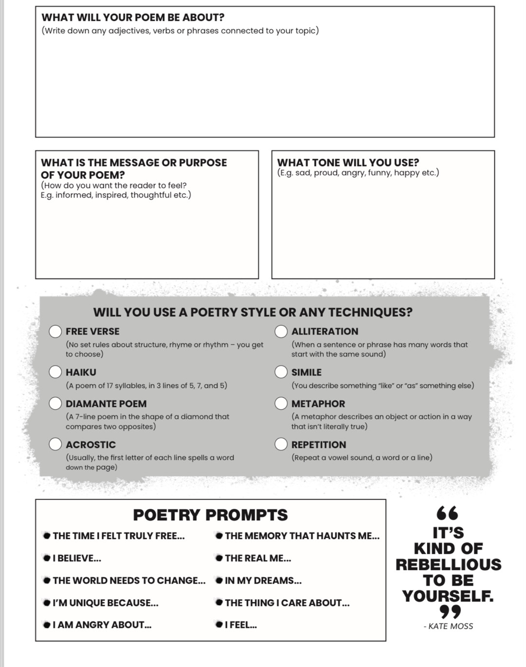 WHAT WILL YOUR POEM BE ABOUT? 
(Write down any adjectives, verbs or phrases connected to your topic) 
WHAT IS THE MESSAGE OR PURPOSE WHAT TONE WILL YOU USE? 
OF YOUR POEM? (E.g. sad, proud, angry, funny, happy etc.) 
(How do you want the reader to feel? 
E.g. informed, inspired, thoughtful etc.) 
WILL YOU USE A POETRY STYLE OR ANY TECHNIQUES? 
FREE VERSE ALLITERATION 
(No set rules about structure, rhyme or rhythm - you get (When a sentence or phrase has many words that 
to choose) start with the same sound) 
HAIKU SIMILE 
(A poem of 17 syllables, in 3 lines of 5, 7, and 5) (You describe something “like” or “as” something else) 
DIAMANTE POEM METAPHOR 
(A 7 -line poem in the shape of a diamond that (A metaphor describes an object or action in a way 
compares two opposites) that isn’t literally true) 
ACROSTIC REPETITION 
(Usually, the first letter of each line spells a word (Repeat a vowel sound, a word or a line) 
down the page) 
POETRY PROMPTS 
THE TIME I FELT TRULY FREE... THE MEMORY THAT HAUNTS ME... IT'S 
KIND OF 
I BELIEVE... THE REAL ME... 
REBELLIOUS 
THE WORLD NEEDS TO CHANGE... IN MY DREAMS... TO BE 
I’M UNIQUE BECAUSE... THE THING I CARE ABOUT... 
YOURSELF. 
I AM ANGRY ABOUT... I FEEL... - KATE MOSS