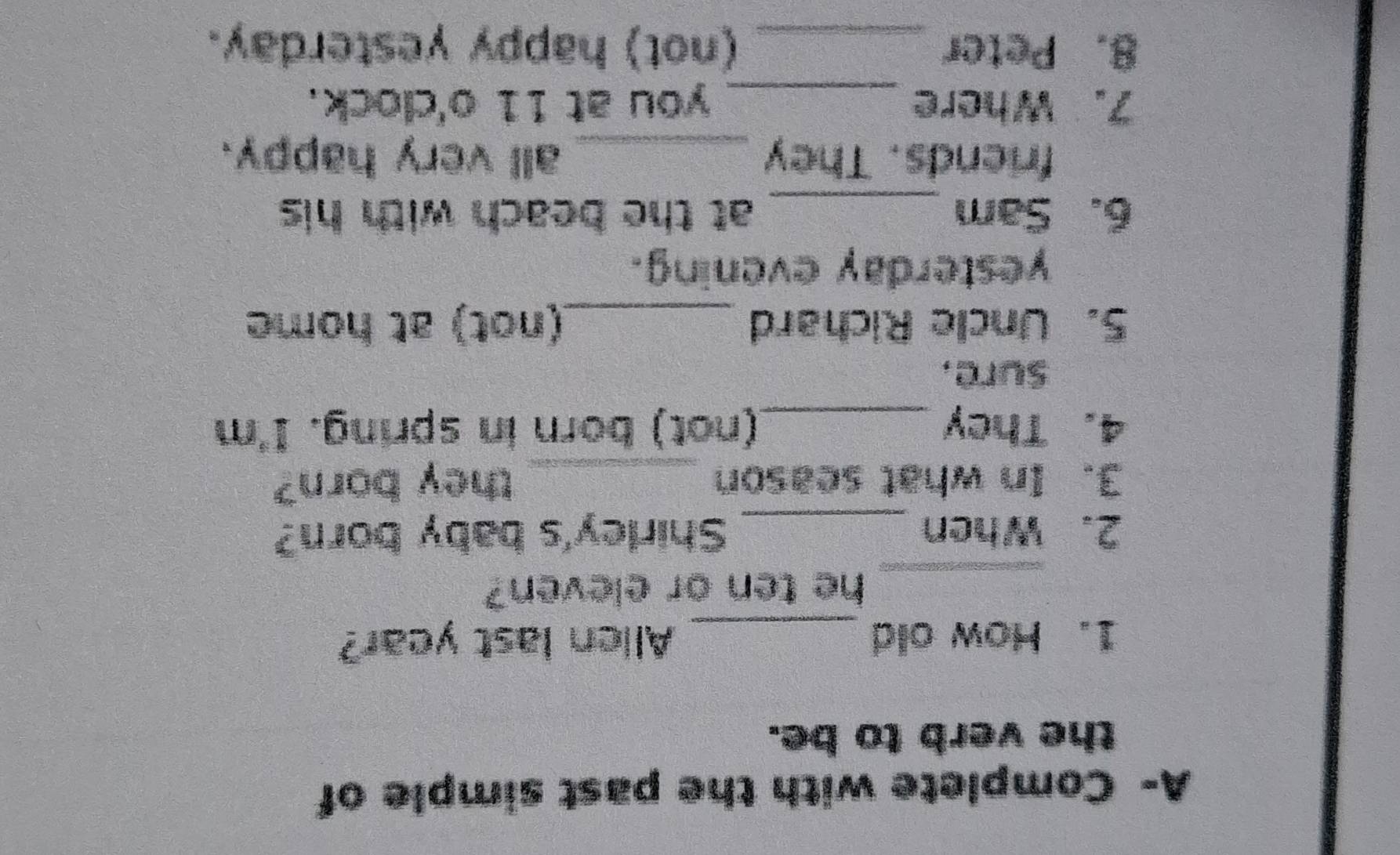 A- Complete with the past simple of 
the verb to be. 
1. How old _Allen last year? 
_ 
he ten or eleven? 
2. When _Shirley's baby born? 
3. In what season _they born? 
4. They _(not) born in spring. I'm 
sure, 
5. Uncle Richard _(not) at home 
yesterday evening. 
6. Sam _at the beach with his 
friends. They _all very happy. 
7. Where _you at 11 o'clock. 
8. Peter _(not) happy yesterday.