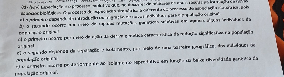 81- (Fgv) Especiação é o processo evolutivo que, no decorrer de milhares de anos, resulta na formação de novas
espécies biológicas. O processo de especiação simpátrica é diferente do processo de especiação alopátrica, pois
a) o primeiro depende da introdução ou migração de novos indivíduos para a população original.
b) o segundo ocorre por meio de rápidas mutações genéticas seletivas em apenas alguns indivíduos da
população original.
c) o primeiro ocorre por meio da ação da deriva genética característica da redução significativa na população
original.
d) o segundo depende da separação e isolamento, por meio de uma barreira geográfica, dos indivíduos da
população original.
e) o primeiro ocorre posteriormente ao isolamento reprodutivo em função da baixa diversidade genética da
população original.