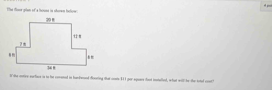 po 
The floor plan of a house is shown below: 
If the entire surface is to be covered in hardwood flooring that costs $11 per square foot installed, what will be the total cost?