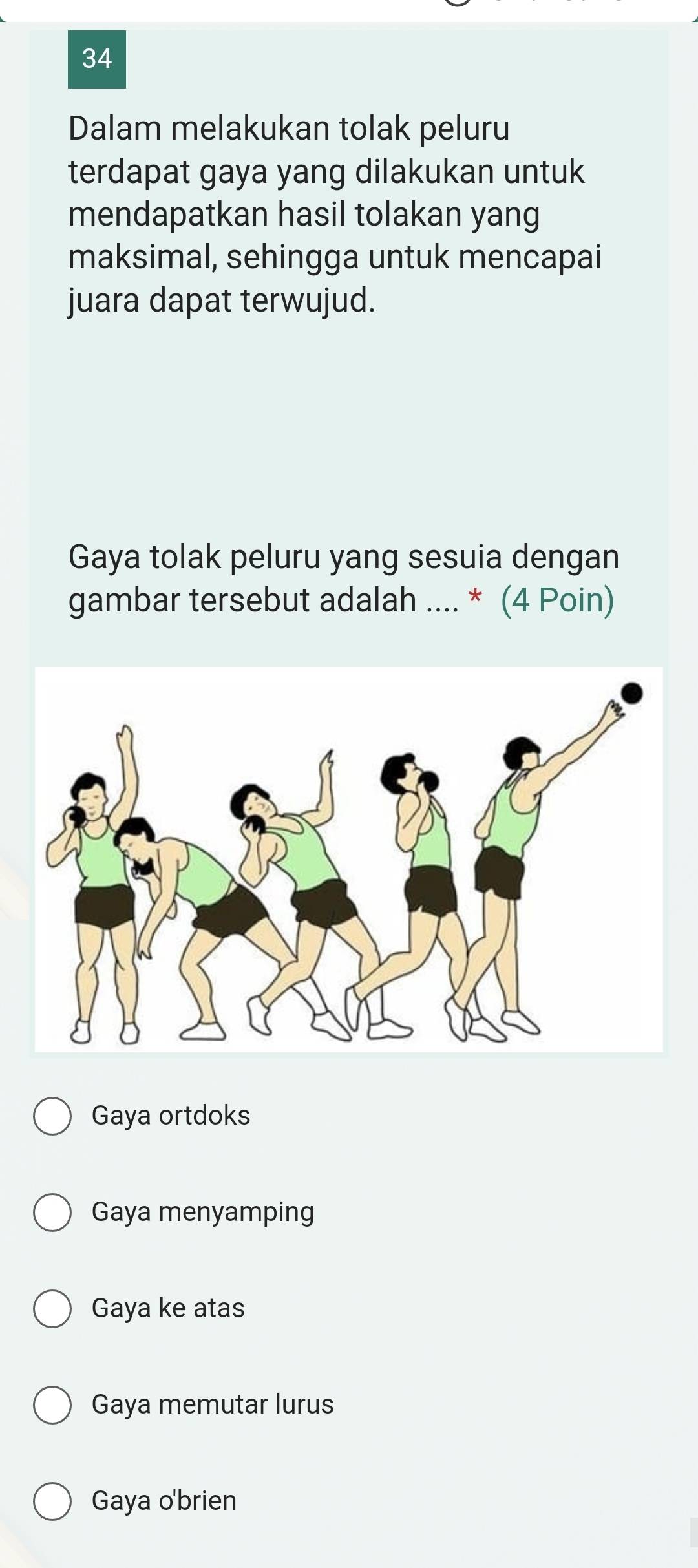 Dalam melakukan tolak peluru
terdapat gaya yang dilakukan untuk
mendapatkan hasil tolakan yang
maksimal, sehingga untuk mencapai
juara dapat terwujud.
Gaya tolak peluru yang sesuia dengan
gambar tersebut adalah .... * (4 Poin)
Gaya ortdoks
Gaya menyamping
Gaya ke atas
Gaya memutar lurus
Gaya o'brien