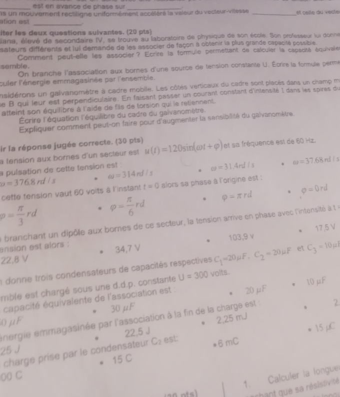 est en avance de phase sur _.
s un mouvement rectiligne uniformément accéléré la valeur du vecteur-vitesse _et celle du vecte
ation est _,.
iter les deux questions suivantes. (20 pts)
éiana, élevé de secondaire IV, se trouve au laboratoire de physique de son école. Son professeur lui donne
sateurs différents et lui demande de les associer de façon à obtenir la plus grande capacité possible.
Comment peut-elle les associer? Ecrire la formule permettant de calculer la capacité équivale
semble.
On branche l'association aux bornes d'une source de tension constante U. Écrire la formule perme
culer l'énergie emmagasinée par l'ensemble.
nsidérons un galvanomètre à cadre mobile. Les côtés verticaux du cadre sont placés dans un champ m
le B qui leur est perpendiculaire. En faisant passer un courant constant d'intensité I dans les spires du
atteint son équilibre à l'aide de fils de torsion qui le retiennent.
Écrire l'équation l'équilibre du cadre du galvanomètre.
Expliquer comment peut-on faire pour d'augmenter la sensibilité du galvanomètre.
ir la réponse jugée correcte. (30 pts)
a tension aux bornes d'un secteur est u(t)=120sin (omega t+varphi ) et sa fréquence est de 60 Hz.
omega =314rd/s 0 omega =31.4rd/s. omega =37.68rd/s
a pulsation de cette tension est :
o=376.8rd/s
cette tension vaut 60 voits à l'instant t=0 alors sa phase à l'origine est :
varphi =π rd varphi =0rd
p= π /3 rd
varphi = π /6 rd
a branchant un dipôle aux bornes de ce secteur, la tension arrive en phase avec l'intensité à t=
17,5 V
ension est alors :
22,8 V 34,7 V 103,9 v
a donne trois condensateurs de capacités respectives C_1=20mu F,C_2=20mu F et C_3=10mu I
mble est chargé sous une d.d.p. constante U=300 volts.
capacité équivalente de l'association est : 20 μF 10 μF
2,25 mJ 2
0μF 30μF
energie emmagasinée par l'association à la fin de la charge est :
22,5 J
charge prise par le condensateur C_2 est: 6 mC 15 μC
25 J
15 C
1. Calculer la longue
00 C
hant que sa résistivité