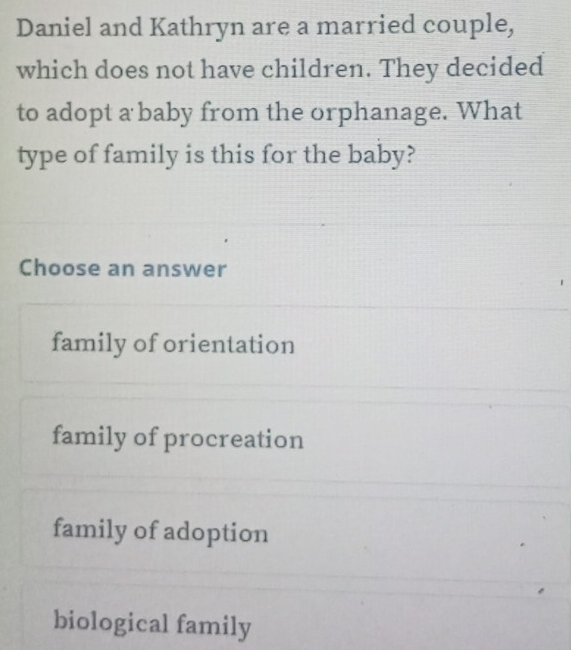 Daniel and Kathryn are a married couple,
which does not have children. They decided
to adopt a baby from the orphanage. What
type of family is this for the baby?
Choose an answer
family of orientation
family of procreation
family of adoption
biological family