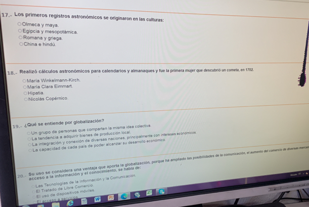 17.. Los primeros registros astronómicos se originaron en las culturas:
Olmeca y maya.
Egipcia y mesopotámica.
Romana y griega
China e hindú.
18. Realizó cálculos astronómicos para calendarios y almanaques y fue la primera mujer que descubrió un cometa, en 1702.
María Winkelmann-Kirch.
María Clara Eimmart
Hipatia.
Nicolás Copémico
19. ¿Qué se entiende por globalización?
Un grupo de personas que comparten la misma idea colectiva.
La tendencia a adquirir bienes de producción local.
La integración y conexión de diversas naciones, principalmente con intereses económicos
La capacidad de cada país de poder alcanzar su desarrollo económico
0. Su uso se considera una ventaja que aporta la globalización, porque ha amplado las posibilidades de la comunicación, el aumento del comercio de diversas merca
acceso a la información y el conocimiento, se habla de:
Las Tecnologías de la Información y la Comunicación
El Tratado de Libre Comercio.
El uso de dispositivos móviles El acceso a sencic