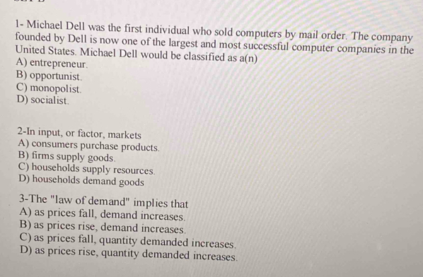 1- Michael Dell was the first individual who sold computers by mail order. The company
founded by Dell is now one of the largest and most successful computer companies in the
United States. Michael Dell would be classified as a(n)
A) entrepreneur.
B) opportunist.
C) monopolist.
D) socialist.
2-In input, or factor, markets
A) consumers purchase products.
B) firms supply goods
C) households supply resources.
D) households demand goods
3-The "law of demand" implies that
A) as prices fall, demand increases.
B) as prices rise, demand increases.
C) as prices fall, quantity demanded increases.
D) as prices rise, quantity demanded increases.