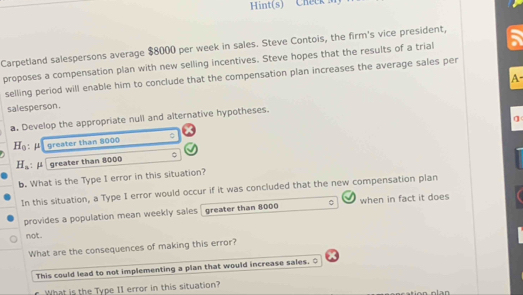 Hint(s) Cheek 
Carpetland salespersons average $8000 per week in sales. Steve Contois, the firm's vice president, 
proposes a compensation plan with new selling incentives. Steve hopes that the results of a trial 
selling period will enable him to conclude that the compensation plan increases the average sales per 
A 
salesperson. 
q 
a. Develop the appropriate null and alternative hypotheses.
H_0 greater than 8000 。
H_a : μ greater than 8000 。 
b. What is the Type I error in this situation? 
In this situation, a Type I error would occur if it was concluded that the new compensation plan 
provides a population mean weekly sales greater than 8000 when in fact it does 
not . 
What are the consequences of making this error? 
This could lead to not implementing a plan that would increase sales. ○ 
What is the Type I1 error in this situation? 
Ian