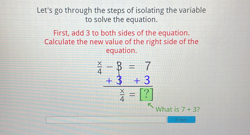 Let's go through the steps of isolating the variable 
to solve the equation. 
First, add 3 to both sides of the equation. 
Calculate the new value of the right side of the 
equation.
beginarrayr  x/4 -8=7  (+3)/4 =□ endarray
What is 7+3 2 
Enter