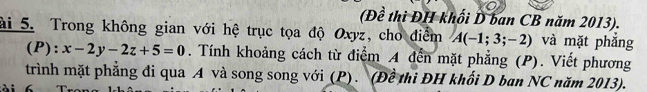 (Đề thi ĐH khối D ban CB năm 2013). 
ài 5. Trong không gian với hệ trục tọa độ Oxyz, cho điểm A(-1;3;-2) và mặt phǎng 
(P): x-2y-2z+5=0. Tính khoảng cách từ điểm A đến mặt phẳng (P). Viết phương 
trình mặt phẳng đi qua A và song song với (P). (Đề thi ĐH khối D ban NC năm 2013). 
ài 6