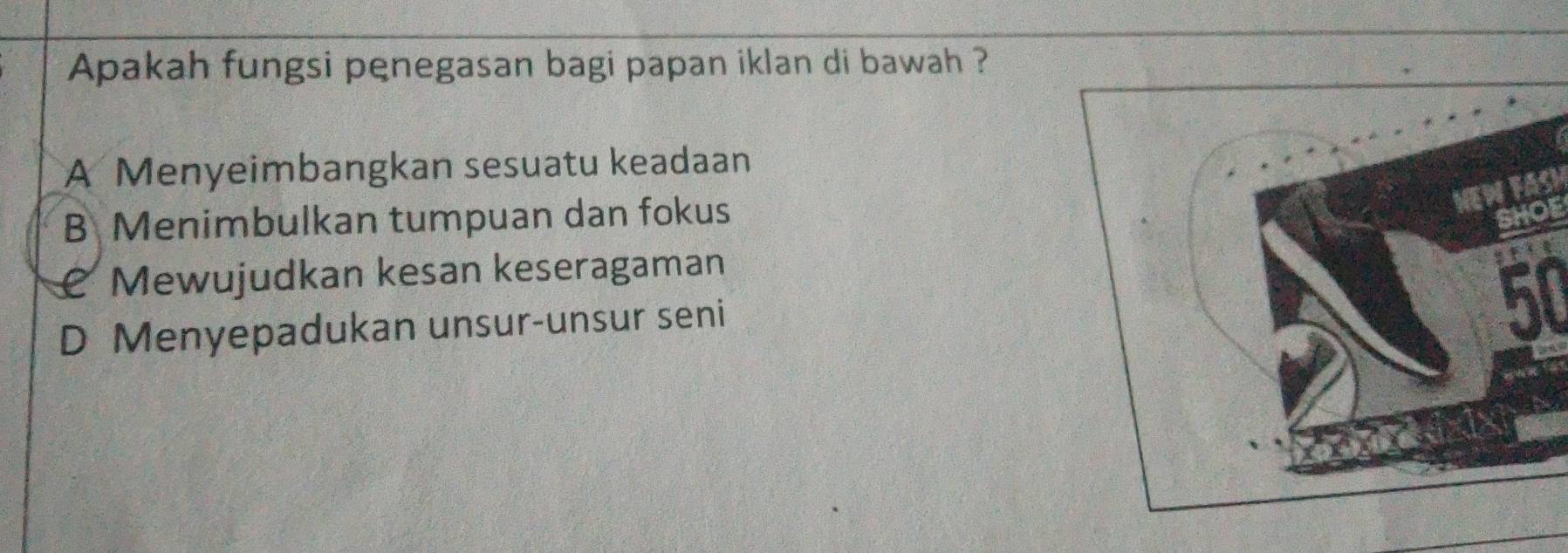 Apakah fungsi penegasan bagi papan iklan di bawah ?
A Menyeimbangkan sesuatu keadaan
B Menimbulkan tumpuan dan fokus
SHOE
@ Mewujudkan kesan keseragaman
D Menyepadukan unsur-unsur seni
50