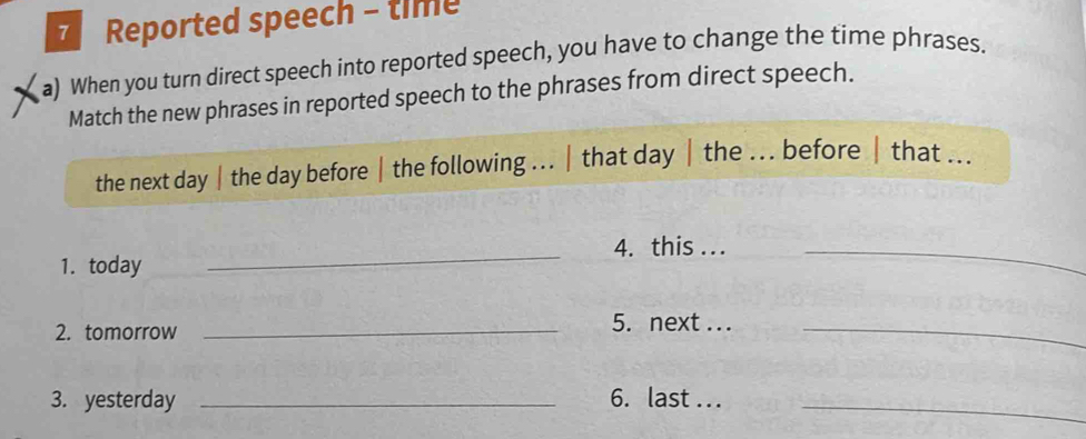 Reported speech - time 
a) When you turn direct speech into reported speech, you have to change the time phrases. 
Match the new phrases in reported speech to the phrases from direct speech. 
the next day |the day before | the following ... | that day| the ... before | that ... 
_ 
4. this ..._ 
1. today 
2. tomorrow_ 
5. next . .._ 
3. yesterday _6. last ..._