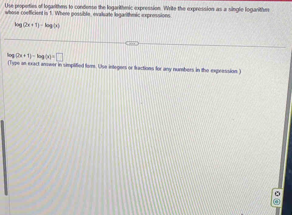 Use properties of logarithms to condense the logarithmic expression. Write the expression as a single logarithm 
whose coefficient is 1. Where possible, evaluate logarithmic expressions.
log (2x+1)-log (x)
log (2x+1)-log (x)=□
(Type an exact answer in simplified form. Use integers or fractions for any numbers in the expression.)