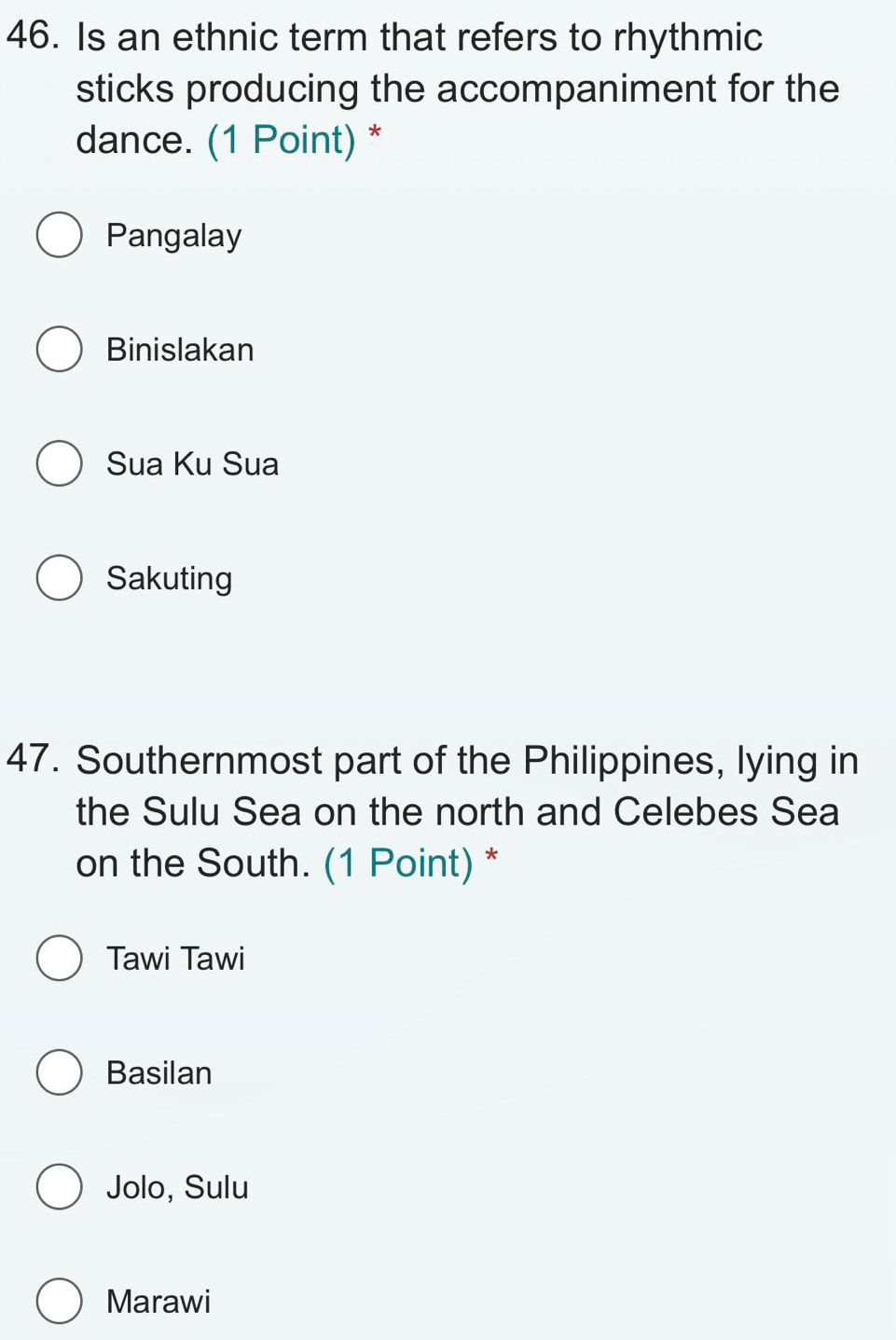 Is an ethnic term that refers to rhythmic
sticks producing the accompaniment for the
dance. (1 Point) *
Pangalay
Binislakan
Sua Ku Sua
Sakuting
47. Southernmost part of the Philippines, lying in
the Sulu Sea on the north and Celebes Sea
on the South. (1 Point) *
Tawi Tawi
Basilan
Jolo, Sulu
Marawi