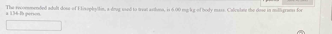 The recommended adult dose of Elixophyllin, a drug used to treat asthma, is 6.00 mg/kg of body mass. Calculate the dose in milligrams for 
a 134-lb person.