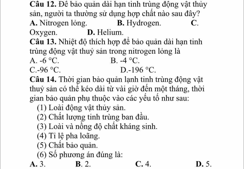 Để bảo quản dài hạn tinh trùng động vật thủy
sản, người ta thường sử dụng hợp chất nào sau đây?
A. Nitrogen lỏng. B. Hydrogen. C.
Oxygen. D. Helium.
Câu 13. Nhiệt độ thích hợp để bảo quản dài hạn tinh
trùng động vật thuỷ sản trong nitrogen lỏng là
A. -6°C. B. -4°C.
C. -96°C. D. -196°C. 
Câu 14. Thời gian bảo quản lạnh tinh trùng động vật
thuỷ sản có thể kéo dài từ vài giờ đến một tháng, thời
gian bảo quản phụ thuộc vào các yếu tố như sau:
(1) Loài động vật thủy sản.
(2) Chất lượng tinh trùng ban đầu.
(3) Loài và nồng độ chất kháng sinh.
(4) Tỉ lệ pha loãng.
(5) Chất bảo quản.
(6) Số phương án đúng là:
A. 3. B. 2. C. 4. D. 5.