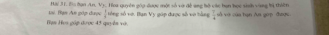 Ba bạn An. Vy. Hoa quyên góp được một số vở đề ủng hộ các bạn học sinh vùng bị thiên 
tai. Bạn An góp được  1/5  tổng số vở. Bạn Vy góp được số vở bằng  7/4  số vở của bạn An góp được. 
Bạn Hoa góp được 45 quyền vở.