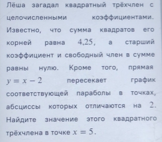 Лёша загадал квадратный трехчлен с 
целочисленными козффициентами. 
Известно, что сумма квадратов его 
корней равна 4, 25, а старший 
коэффициент и свободный член в сумме 
равны нулю. Кроме того, лрямая
y=x-2 пересекает график 
соответствуюшей параболы в точках, 
абсциссы которых отличаются на 2. 
Найдите значение этого квадратного 
трёхчлена в точке x=5.