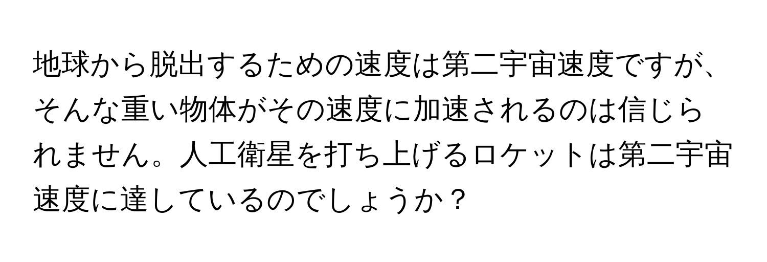 地球から脱出するための速度は第二宇宙速度ですが、そんな重い物体がその速度に加速されるのは信じられません。人工衛星を打ち上げるロケットは第二宇宙速度に達しているのでしょうか？