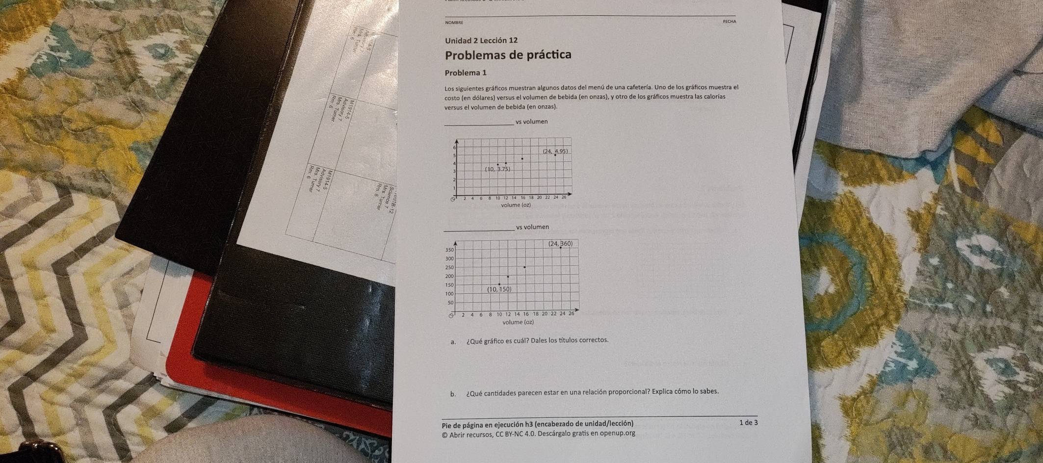 Problemas de práctica 
Problema 1 
Los siguientes gráficos muestran algunos datos del menú de una cafetería. Uno de los gráficos muestra el 
costo (en dólares) versus el volumen de bebida (en onzas), y otro de los gráficos muestra las calorías 
versus el volumen de bebida (en onzas). 
_ 
(24, 4,95) 
( 10 3.75
vs volumen 
(24, 360
350
300
150
100
50
8 10 12 14 16 18 20 22 24 26
volume (oz) 
a. ¿Qué gráfico es cuál? Dales los títulos correctos. 
b. ¿Qué cantidades parecen estar en una relación proporcional? Explica cómo lo sabes 
Pie de página en ejecución h3 (encabezado de unidad/lección) 1 de 3 
© Abrir recursos, CC BY-NC 4.0. Descárgalo gratis en openup.org