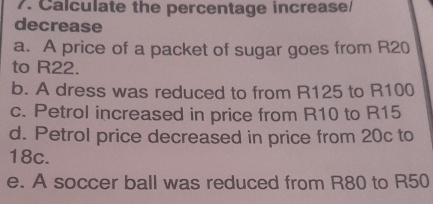 Calculate the percentage increase/ 
decrease 
a. A price of a packet of sugar goes from R20
to R22. 
b. A dress was reduced to from R125 to R100
c. Petrol increased in price from R10 to R15
d. Petrol price decreased in price from 20c to
18c. 
e. A soccer ball was reduced from R80 to R50