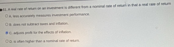 A real rate of return on an investment is different from a nominal rate of return in that a real rate of return
A. less accurately measures investment performance.
B. does not subtract taxes and inflation.
C. adjusts profit for the effects of inflation.
D. is often higher than a nominal rate of return.