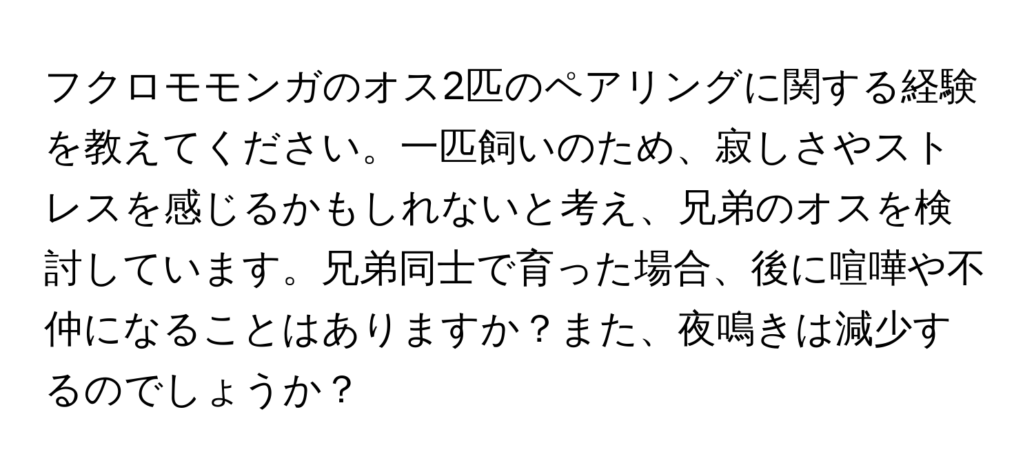 フクロモモンガのオス2匹のペアリングに関する経験を教えてください。一匹飼いのため、寂しさやストレスを感じるかもしれないと考え、兄弟のオスを検討しています。兄弟同士で育った場合、後に喧嘩や不仲になることはありますか？また、夜鳴きは減少するのでしょうか？