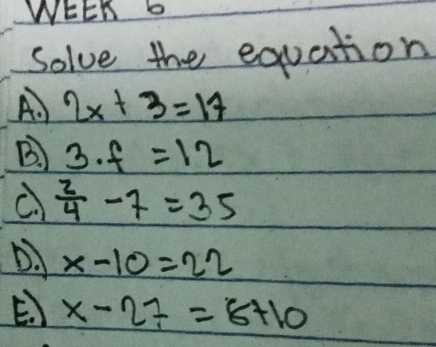 WEEK 6
Solve the equation
A.) 2x+3=17
B. ) 3· f=12
C  2/4 -7=35
D. x-10=22
E. ) x-27=8+10