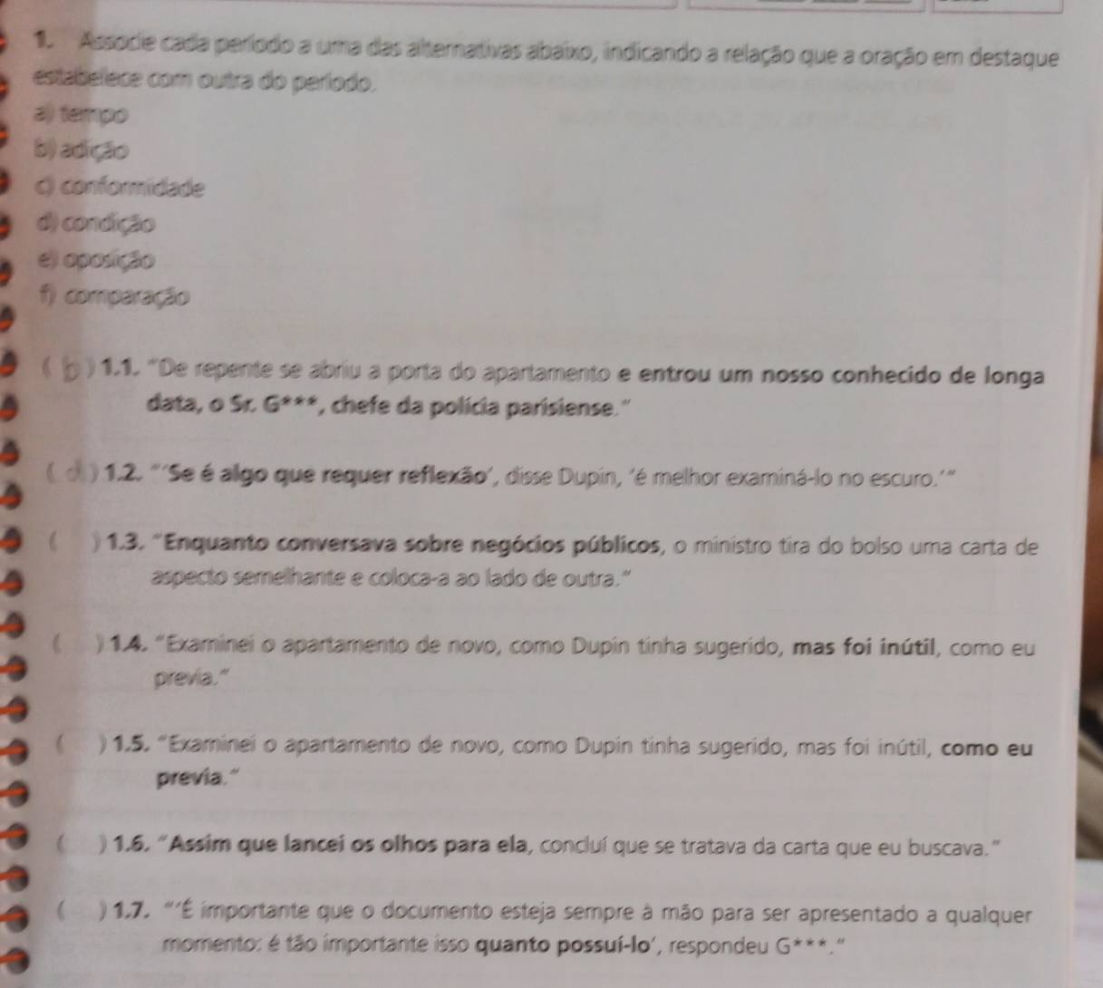 Associe cada período a uma das alternativas abaixo, indicando a relação que a oração em destaque 
estabelece com outra do período. 
a) tempo 
b) adição 
() conformidade 
d) condição 
e) oposição 
f) comparação 
) 1.1. 'De repente se abriu a porta do apartamento e entrou um nosso conhecido de longa 
data, o Sr. G^(x+x) '', chefe da polícia parisiense.'' 
( ) 1.2. "'Se é algo que requer reflexão', disse Dupin, 'é melhor examiná-lo no escuro.'” 
) 1.3. 'Enquanto conversava sobre negócios públicos, o ministro tira do bolso uma carta de 
aspecto semelhante e coloca-a ao lado de outra." 
( ) 1.4. "Examinei o apartamento de novo, como Dupin tinha sugerido, mas foi inútil, como eu 
previa." 
) 1.5. "Examinei o apartamento de novo, como Dupin tinha sugerido, mas foi inútil, como eu 
previa." 
 ) 1.6. “Assim que lancei os olhos para ela, concluí que se tratava da carta que eu buscava.” 
 ) 1,7. “'É importante que o documento esteja sempre à mão para ser apresentado a qualquer 
momento: é tão importante isso quanto possuí-lo', respondeu G^(***). “