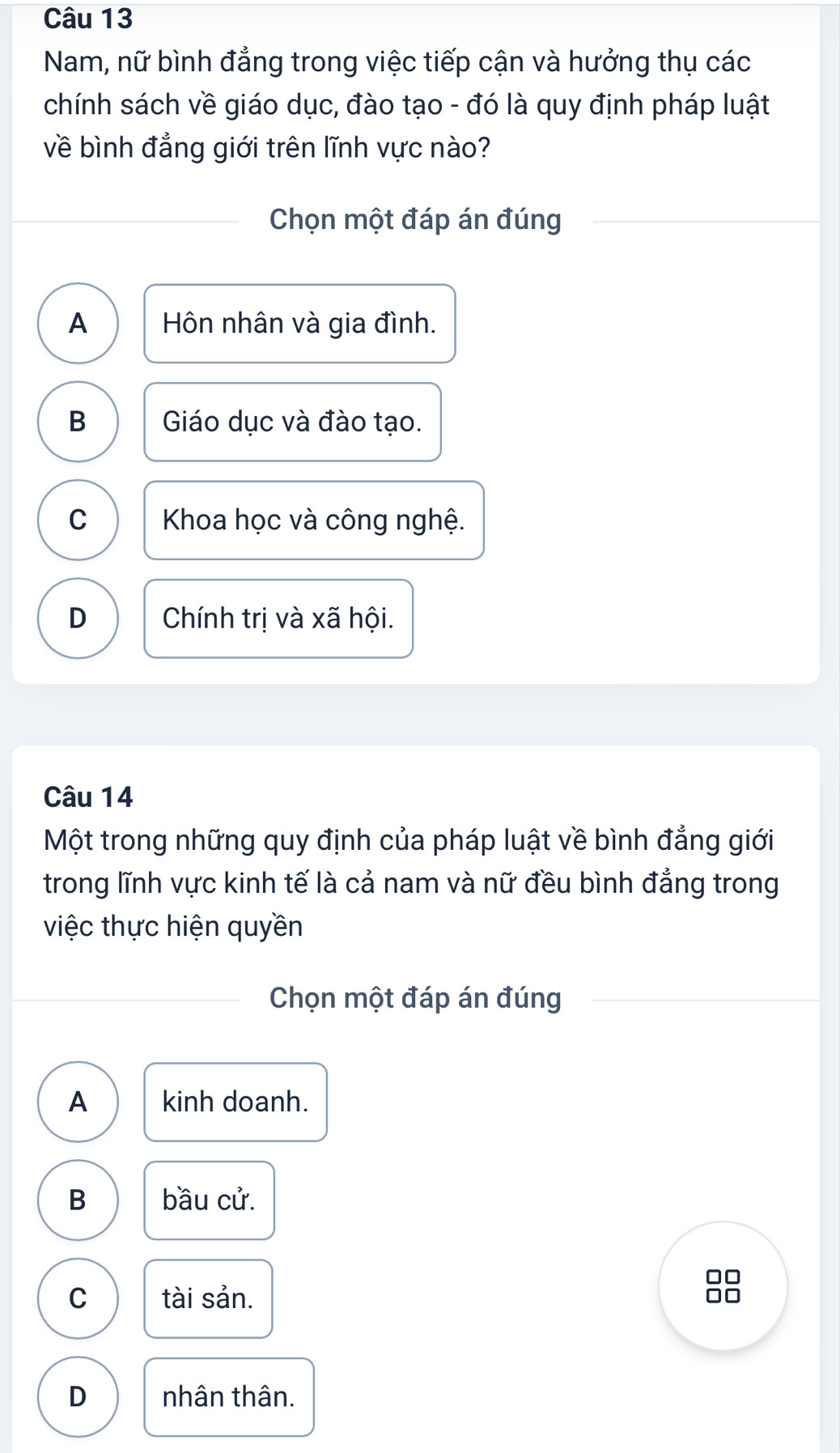 Nam, nữ bình đẳng trong việc tiếp cận và hưởng thụ các
chính sách về giáo dục, đào tạo - đó là quy định pháp luật
về bình đẳng giới trên lĩnh vực nào?
Chọn một đáp án đúng
A Hôn nhân và gia đình.
B Giáo dục và đào tạo.
C Khoa học và công nghệ.
D Chính trị và xã hội.
Câu 14
Một trong những quy định của pháp luật về bình đẳng giới
trong lĩnh vực kinh tế là cả nam và nữ đều bình đẳng trong
việc thực hiện quyền
Chọn một đáp án đúng
A kinh doanh.
B bầu cử.
C tài sản.
□□
D nhân thân.