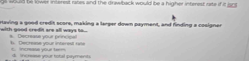 ge would be lower interest rates and the drawback would be a higher interest rate if it isnt 
Having a good credit score, making a larger down payment, and finding a cosigner
with good credit are all ways to...
a. Decrease your principal
b. Decrease your interest rate
c. Increase your term
d. Increase your total payments