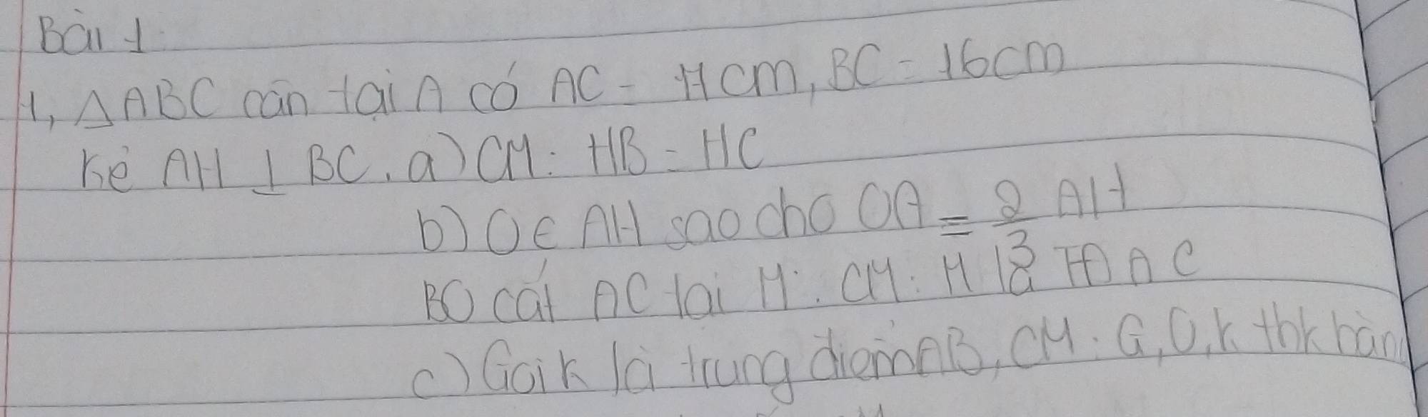 Bái 1 
H, △ ABC cān tai A có AC=17cm, BC=16cm
ke AH⊥ BC,a)C M: HB=HC
b)Oc AH sao cho OA= 2/3 AH
BO cai AC lai H. CH: H Q TAC 
c) Goik là trung dièmnB, cH. G, O. k thKhàn