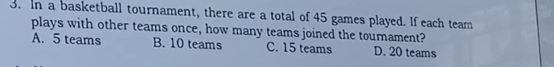 In a basketball tournament, there are a total of 45 games played. If each team
plays with other teams once, how many teams joined the tournament?
A. 5 teams B. 10 teams C. 15 teams D. 20 teams