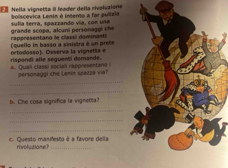 Nella vignetta il /eader della rivoluzione 
bolscevica Lenin è intento a far pulizia 
sulla terra, spazzando via, con una 
grande scopa, alcuni personaggi che 
rappresentano le classi dominanti 
(quello in basso a sinistra è un prete 
ortodosso). Osserva la vignetta e 
rispondi alle seguenti domande. 
a. Quali classi sociali rappresentano i 
personaggi che Lenin spazza via? 
_ 
_ 
b. Che cosa significa la vignetta? 
_ 
_ 
_ 
c. Questo manifesto è a favore della 
rivoluzione?_