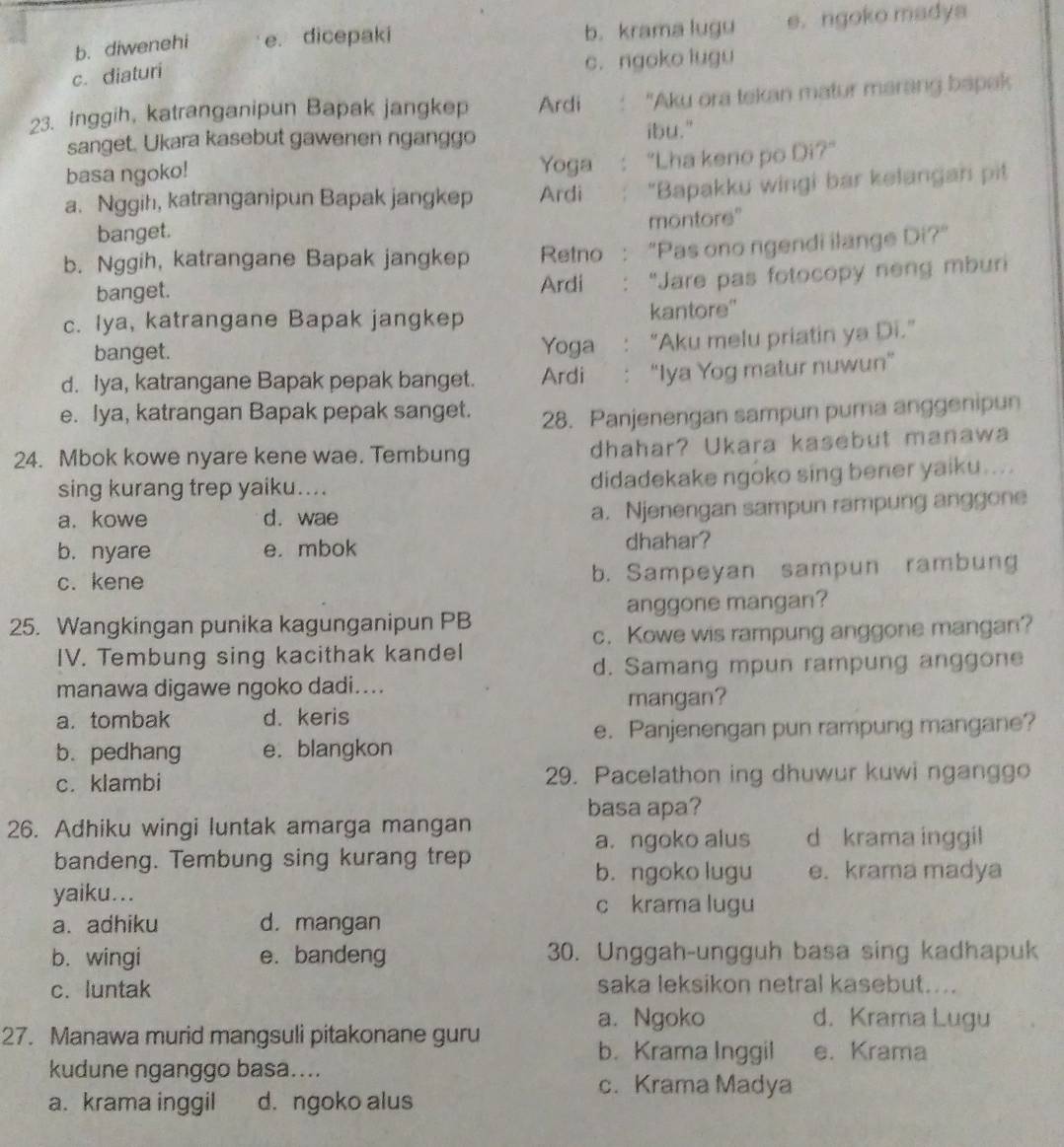 b. diwenehi e. dicepaki b. krama lugu e. ngoko madya
c. diaturi c. ngoko lugu
23. inggih, katranganipun Bapak jangkep Ardi .  "Aku ora tekan matur marang bapak
sanget. Ukara kasebut gawenen nganggo ibu."
basa ngoko! Yoga "Lha keno po Di?"
a. Nggih, katranganipun Bapak jangkep Ardi "Bapakku wingi bar kelangan pit
montore"
banget.
b. Nggih, katrangane Bapak jangkep Retno "Pas ono ngendi ilange Di?"
banget. Ardi "Jare pas fotocopy neng mburi
c. Iya, katrangane Bapak jangkep kantore'
banget. Yoga : “Aku melu priatin ya Di.”
d. iya, katrangane Bapak pepak banget. Ardi : “Iya Yog matur nuwun”
e. Iya, katrangan Bapak pepak sanget. 28. Panjenengan sampun puma anggenipun
24. Mbok kowe nyare kene wae. Tembung dhahar? Ukara kasebut manawa
sing kurang trep yaiku.... didadekake ngoko sing bener yaiku ... .
a. kowe d. wae a. Njenengan sampun rampung anggone
b. nyare e. mbok dhahar?
c. kene b. Sampeyan sampun rambung
25. Wangkingan punika kagunganipun PB anggone mangan?
c. Kowe wis rampung anggone mangan?
IV. Tembung sing kacithak kandel
d. Samang mpun rampung anggone
manawa digawe ngoko dadi....
mangan?
a. tombak d. keris
e. Panjenengan pun rampung mangane?
b. pedhang e. blangkon
c. klambi 29. Pacelathon ing dhuwur kuwi nganggo
basa apa?
26. Adhiku wingi luntak amarga mangan
a. ngoko alus d krama inggil
bandeng. Tembung sing kurang trep e. krama madya
b. ngoko lugu
yaiku...
c krama lugu
a. adhiku d. mangan
b. wingi e. bandeng 30. Unggah-ungguh basa sing kadhapuk
c. luntak saka leksikon netral kasebut....
a. Ngoko d. Krama Lugu
27. Manawa murid mangsuli pitakonane guru e. Krama
b. Krama Inggil
kudune nganggo basa....
c. Krama Madya
a. krama inggil d. ngoko alus